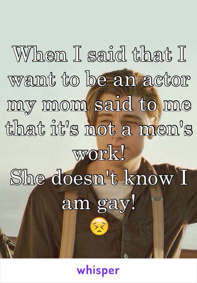When I said that I want to be an actor my mom said to me that it's not a men's work! 
She doesn't know I am gay!
😣