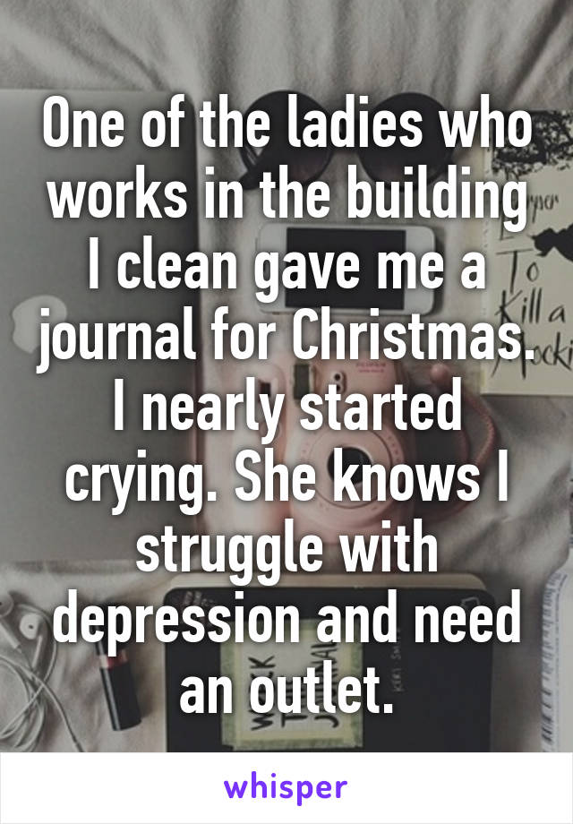 One of the ladies who works in the building I clean gave me a journal for Christmas. I nearly started crying. She knows I struggle with depression and need an outlet.