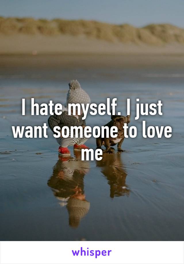 I hate myself. I just want someone to love me