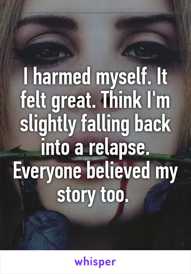 I harmed myself. It felt great. Think I'm slightly falling back into a relapse. Everyone believed my story too. 