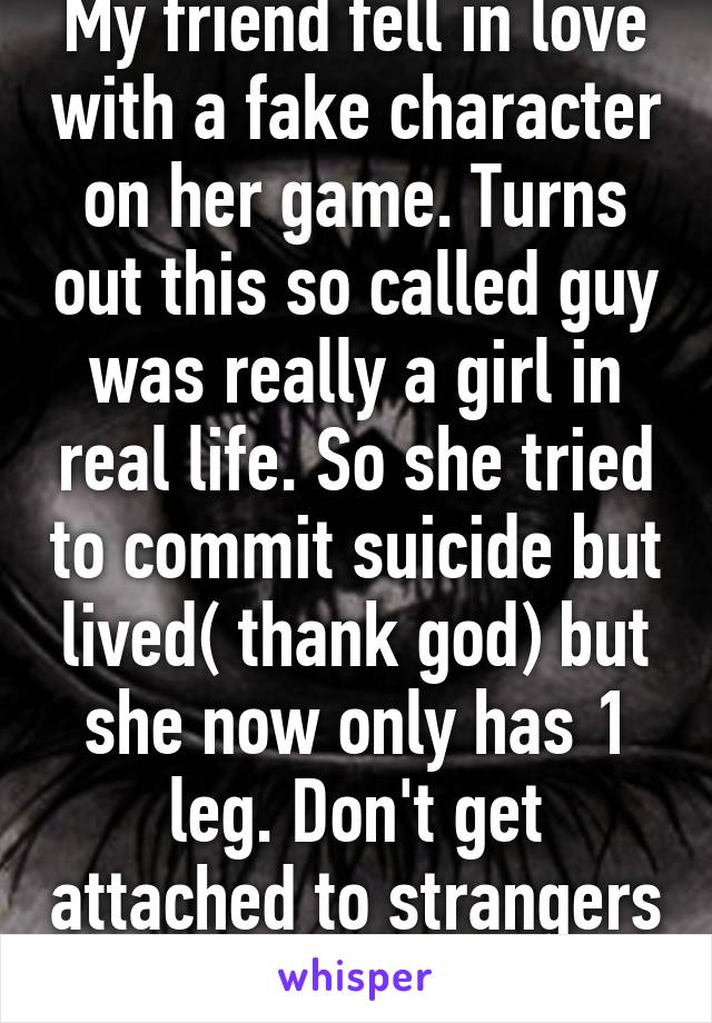 My friend fell in love with a fake character on her game. Turns out this so called guy was really a girl in real life. So she tried to commit suicide but lived( thank god) but she now only has 1 leg. Don't get attached to strangers on games