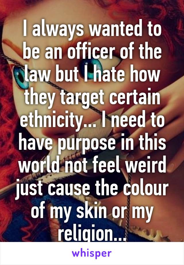 I always wanted to be an officer of the law but I hate how they target certain ethnicity... I need to have purpose in this world not feel weird just cause the colour of my skin or my religion...