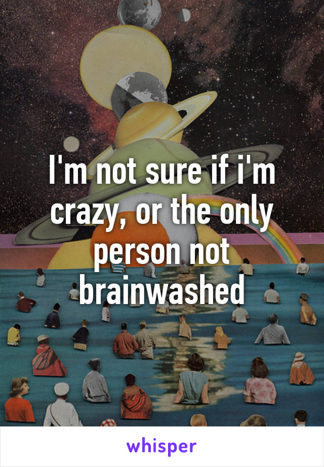 I'm not sure if i'm crazy, or the only person not brainwashed