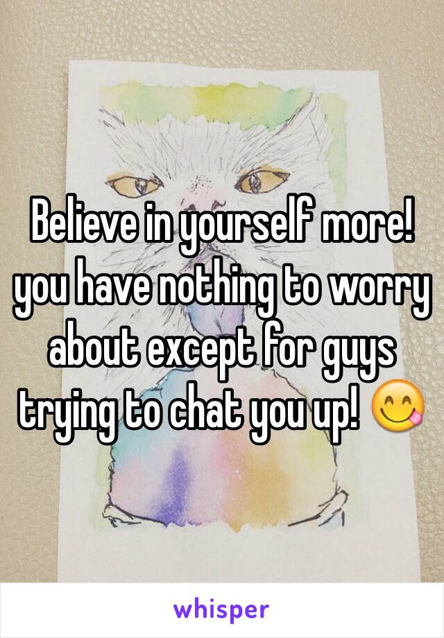 Believe in yourself more!  you have nothing to worry about except for guys trying to chat you up! 😋
