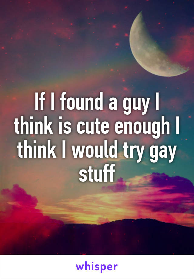 If I found a guy I think is cute enough I think I would try gay stuff