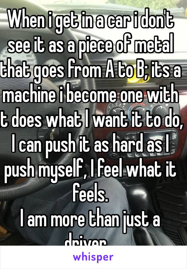 When i get in a car i don't see it as a piece of metal that goes from A to B; its a machine i become one with it does what I want it to do, I can push it as hard as I push myself, I feel what it feels.
I am more than just a driver...