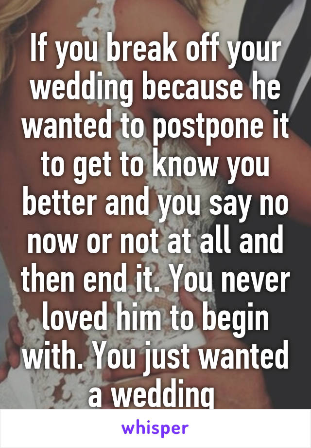If you break off your wedding because he wanted to postpone it to get to know you better and you say no now or not at all and then end it. You never loved him to begin with. You just wanted a wedding 