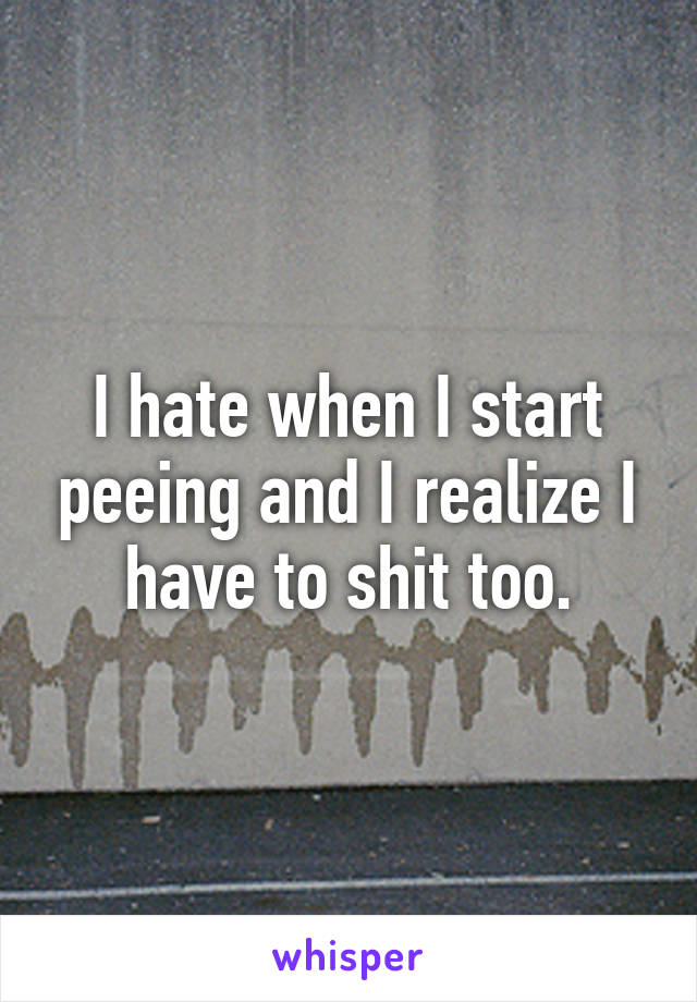 I hate when I start peeing and I realize I have to shit too.