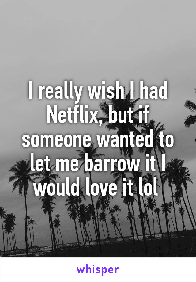 I really wish I had Netflix, but if someone wanted to let me barrow it I would love it lol 