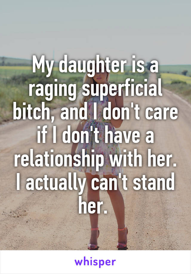 My daughter is a raging superficial bitch, and I don't care if I don't have a relationship with her. I actually can't stand her. 