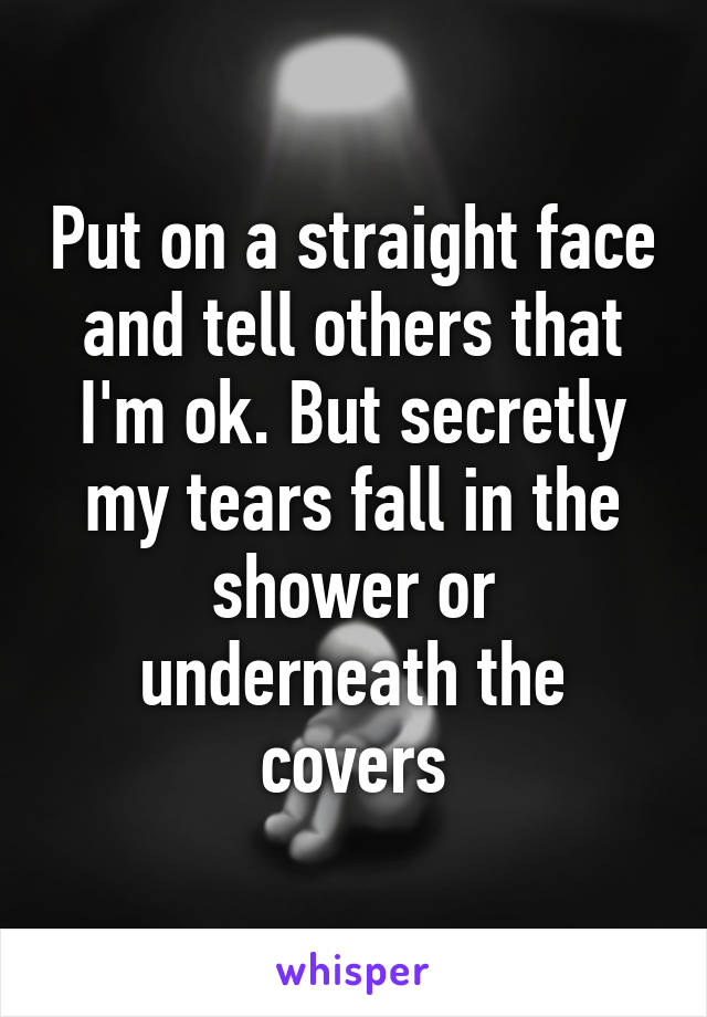 Put on a straight face and tell others that I'm ok. But secretly my tears fall in the shower or underneath the covers