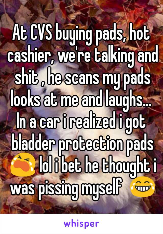 At CVS buying pads, hot cashier, we're talking and shit , he scans my pads looks at me and laughs... 
In a car i realized i got bladder protection pads 😭 lol i bet he thought i was pissing myself  😂
