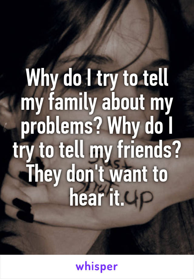 Why do I try to tell my family about my problems? Why do I try to tell my friends? They don't want to hear it.