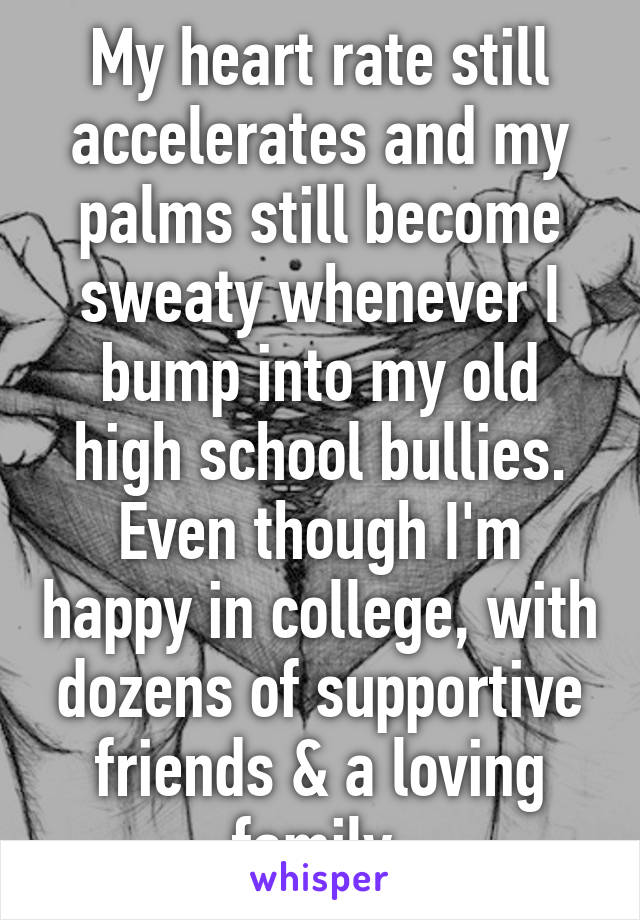 My heart rate still accelerates and my palms still become sweaty whenever I bump into my old high school bullies. Even though I'm happy in college, with dozens of supportive friends & a loving family.