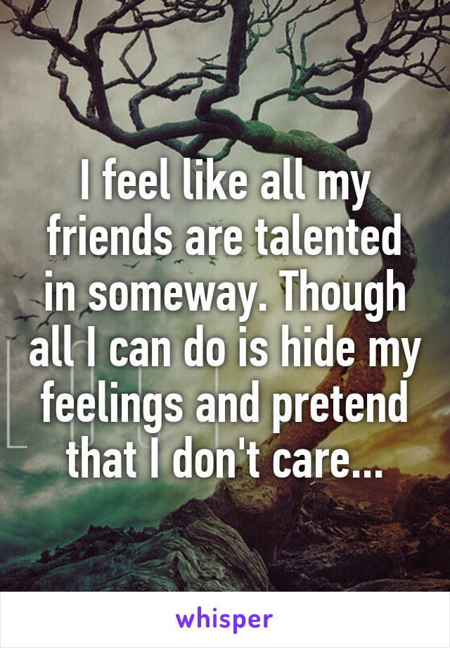 I feel like all my friends are talented in someway. Though all I can do is hide my feelings and pretend that I don't care...