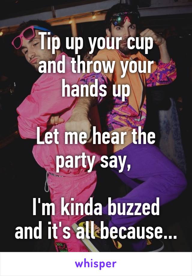 Tip up your cup
and throw your hands up

Let me hear the party say, 

I'm kinda buzzed and it's all because...