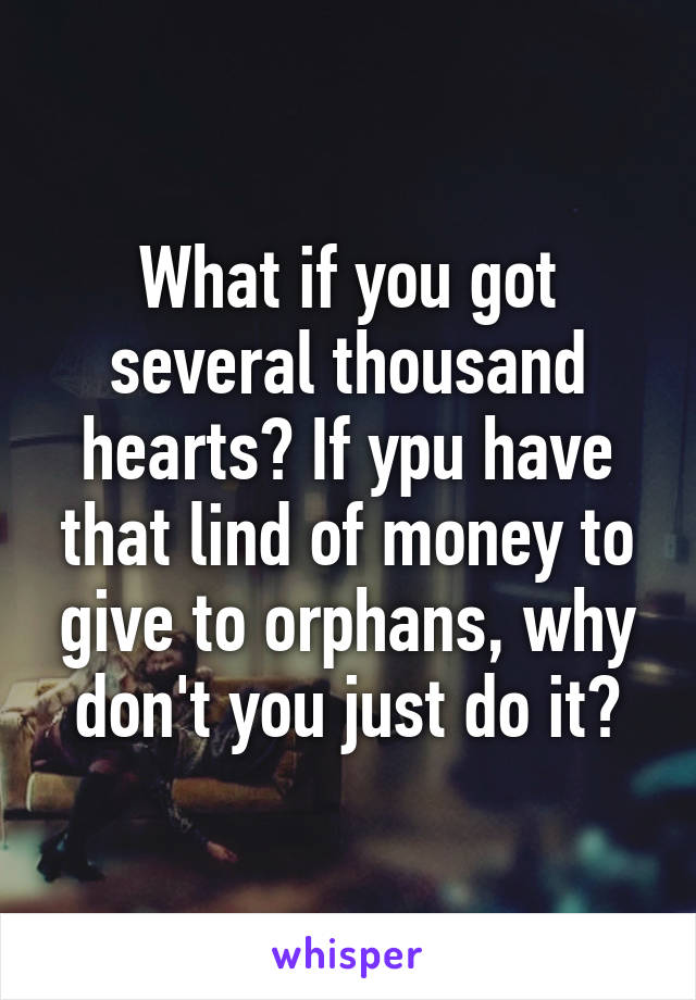 What if you got several thousand hearts? If ypu have that lind of money to give to orphans, why don't you just do it?