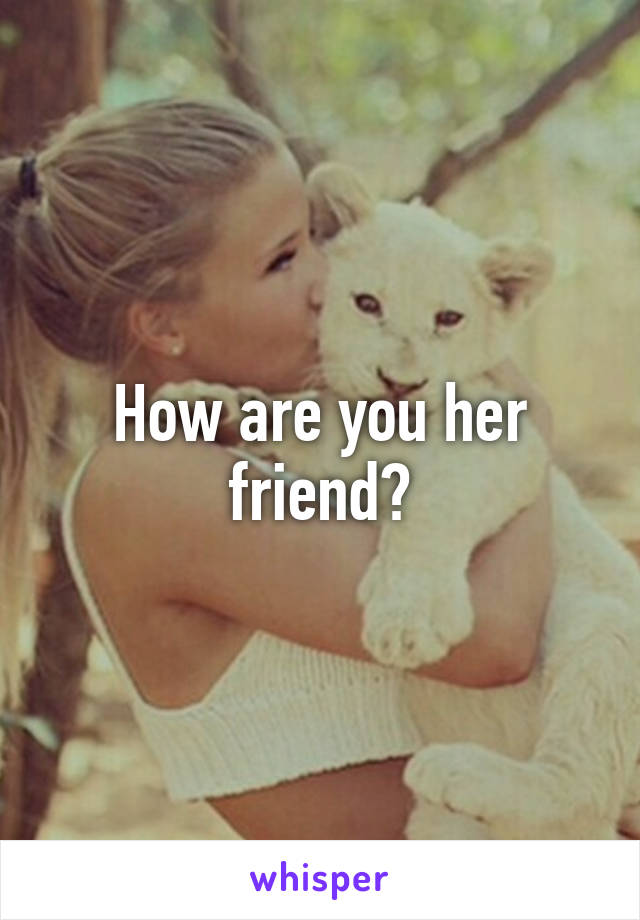 How are you her friend?