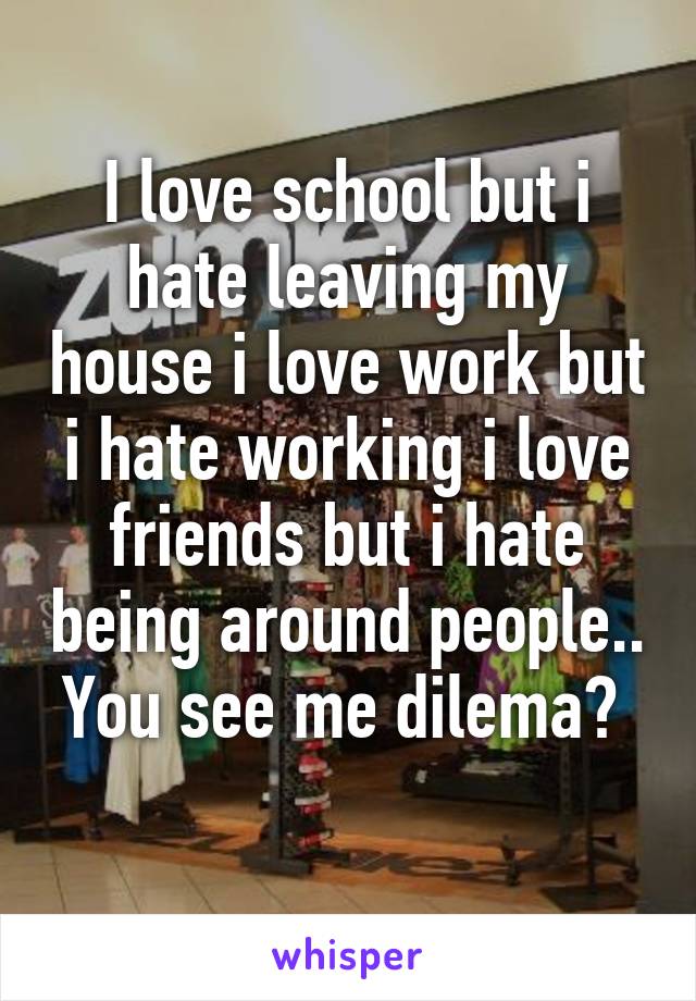 I love school but i hate leaving my house i love work but i hate working i love friends but i hate being around people.. You see me dilema? 

