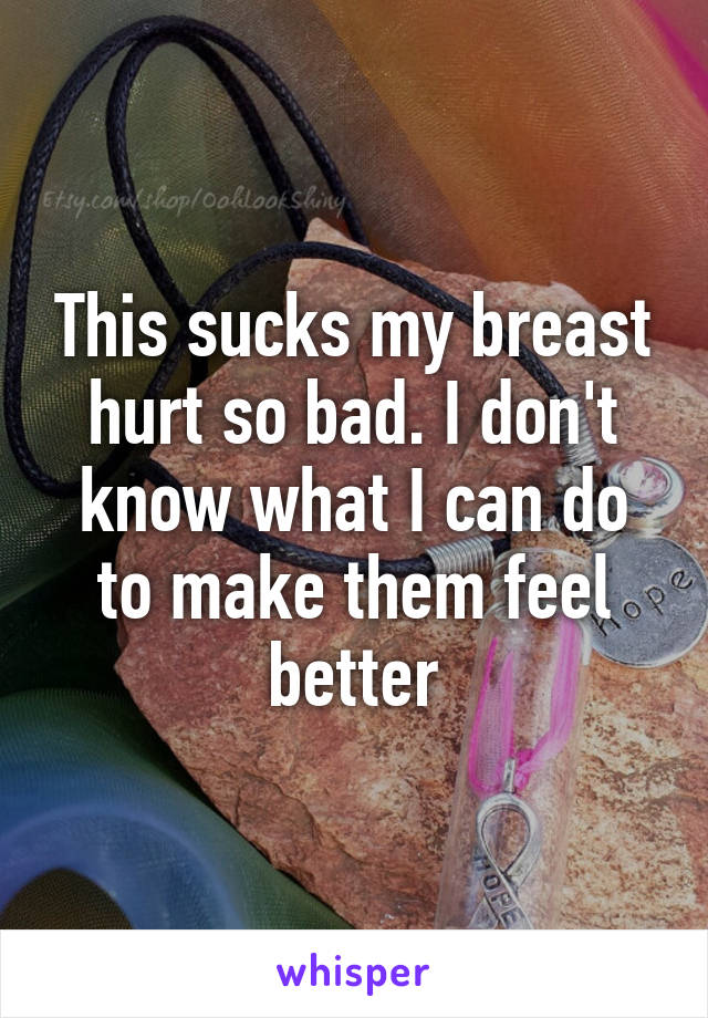 This sucks my breast hurt so bad. I don't know what I can do to make them feel better