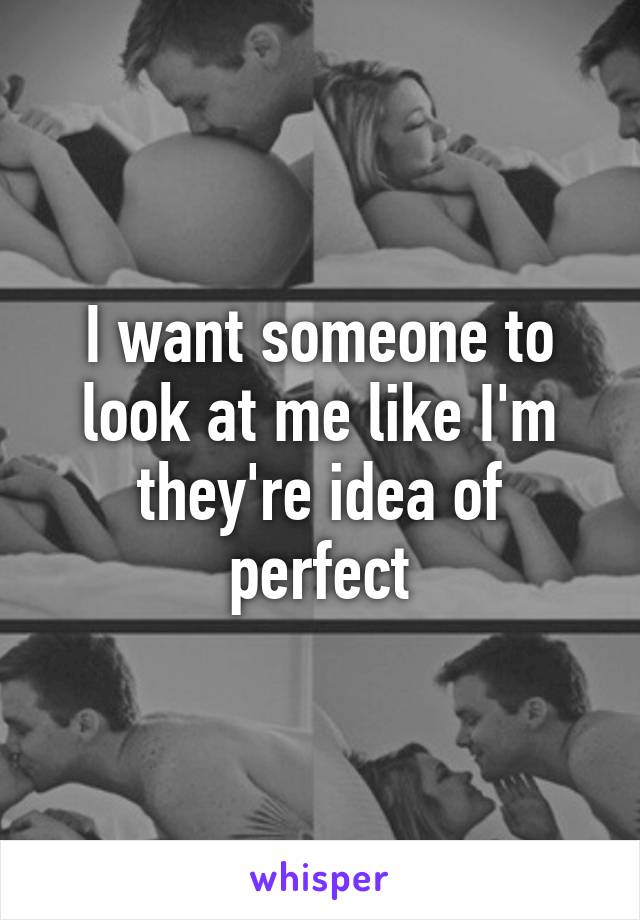 I want someone to look at me like I'm they're idea of perfect
