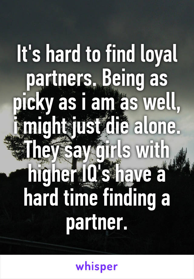 It's hard to find loyal partners. Being as picky as i am as well, i might just die alone. They say girls with higher IQ's have a hard time finding a partner.