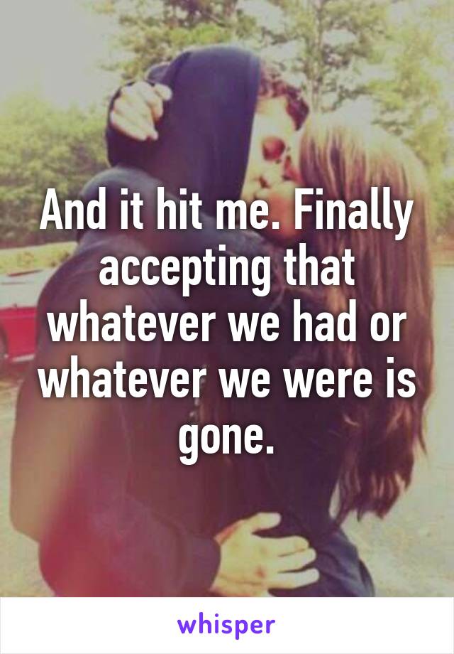 And it hit me. Finally accepting that whatever we had or whatever we were is gone.