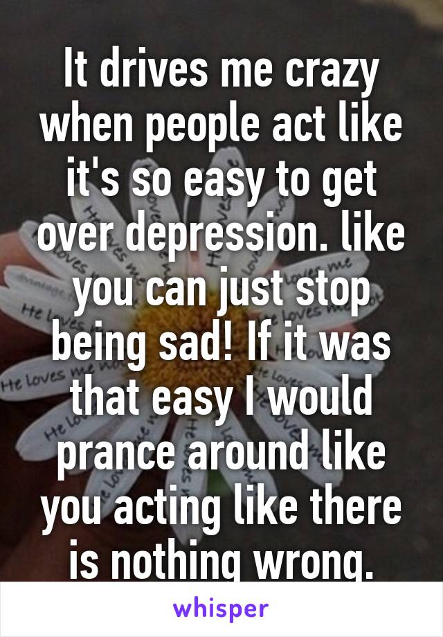 It drives me crazy when people act like it's so easy to get over depression. like you can just stop being sad! If it was that easy I would prance around like you acting like there is nothing wrong.