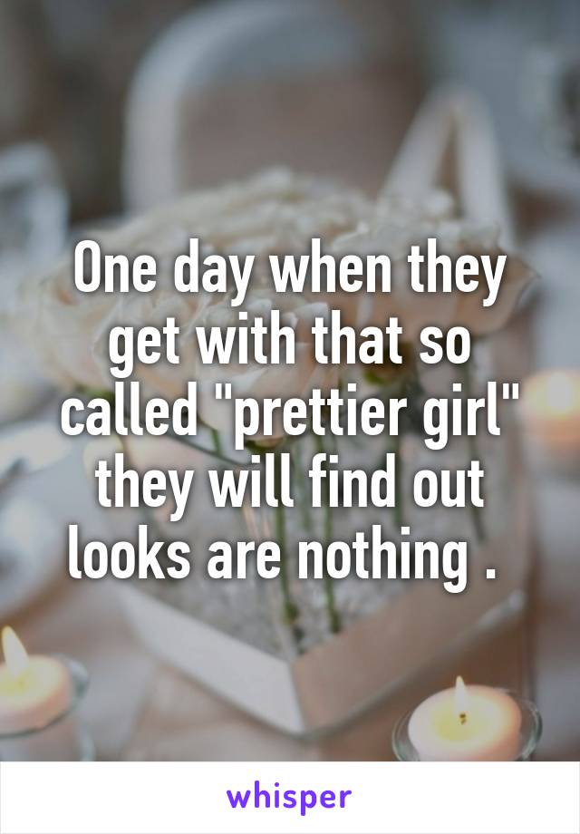 One day when they get with that so called "prettier girl" they will find out looks are nothing . 
