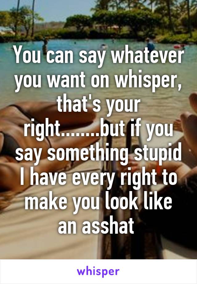 You can say whatever you want on whisper, that's your right........but if you say something stupid I have every right to make you look like an asshat 