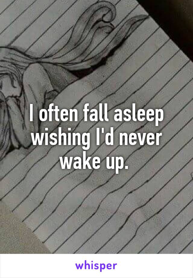 I often fall asleep wishing I'd never wake up. 