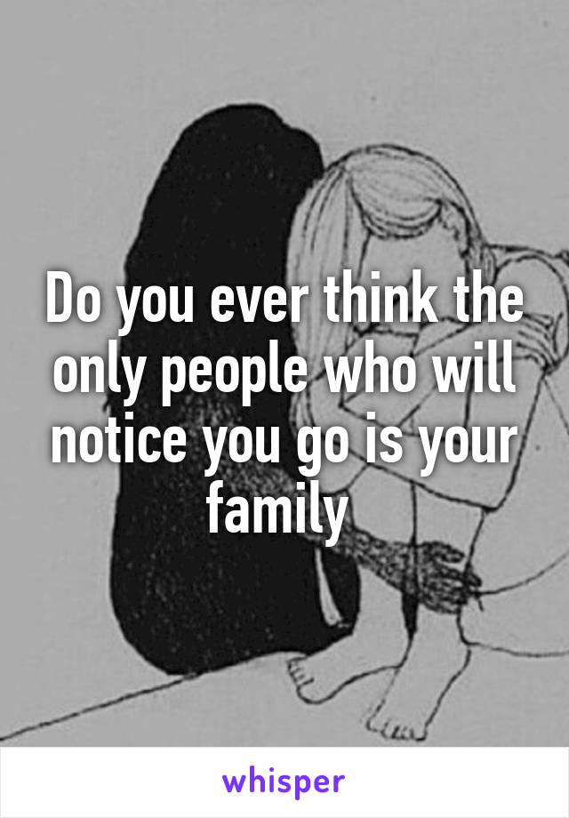 Do you ever think the only people who will notice you go is your family 