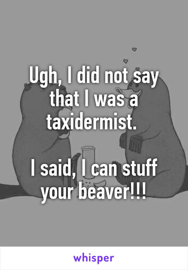 Ugh, I did not say that I was a taxidermist. 

I said, I can stuff your beaver!!!