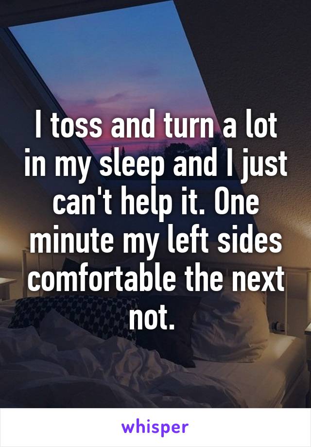 I toss and turn a lot in my sleep and I just can't help it. One minute my left sides comfortable the next not. 