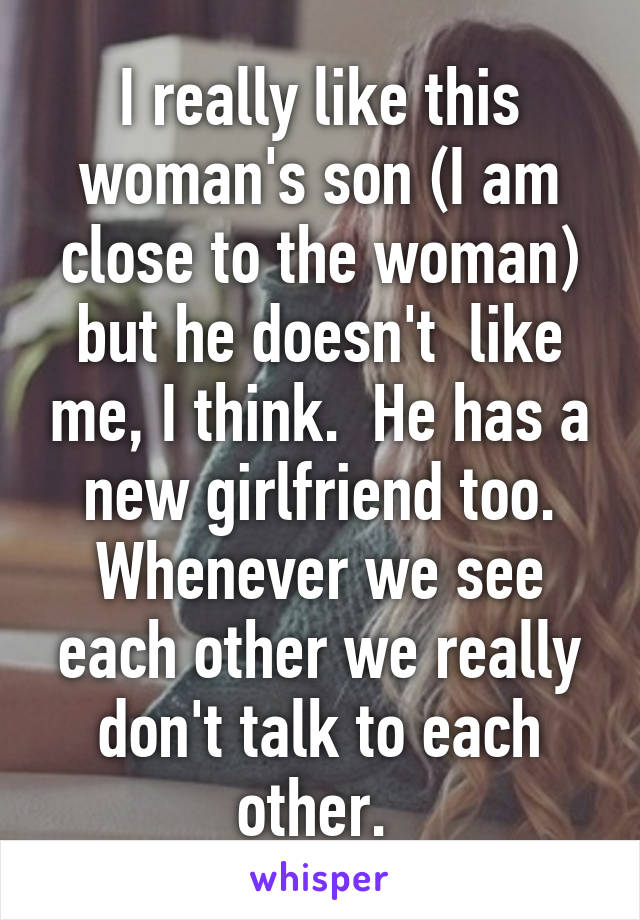 I really like this woman's son (I am close to the woman) but he doesn't  like me, I think.  He has a new girlfriend too. Whenever we see each other we really don't talk to each other. 