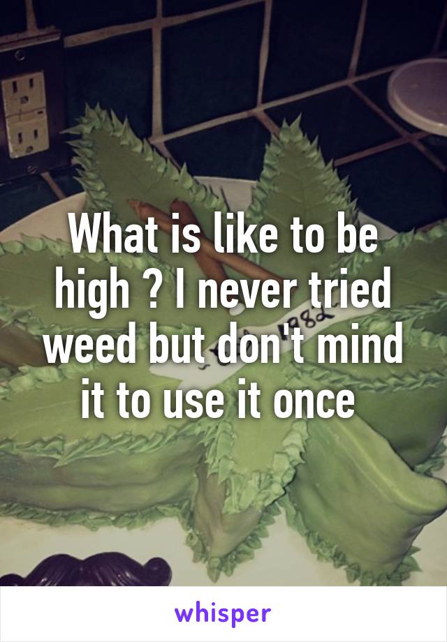What is like to be high ? I never tried weed but don't mind it to use it once 