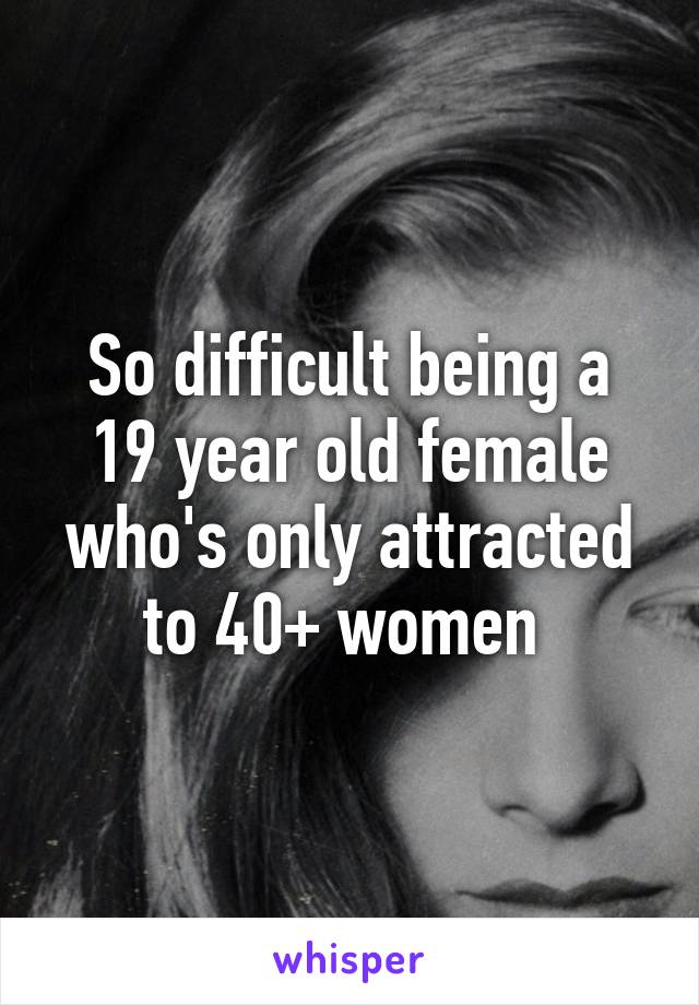 So difficult being a 19 year old female who's only attracted to 40+ women 