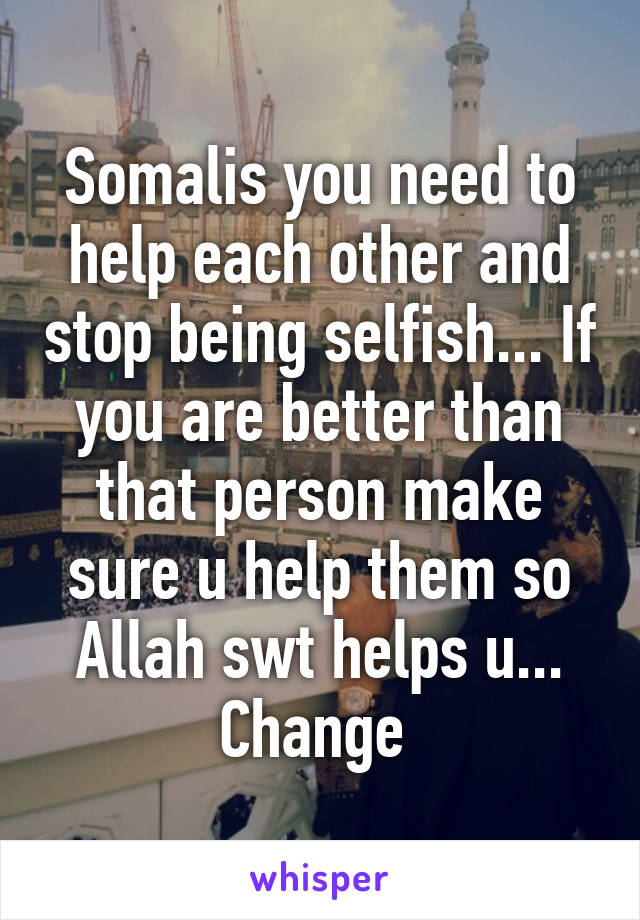 Somalis you need to help each other and stop being selfish... If you are better than that person make sure u help them so Allah swt helps u... Change 