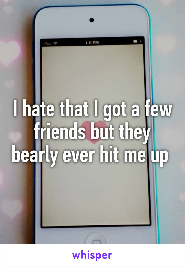 I hate that I got a few friends but they bearly ever hit me up 