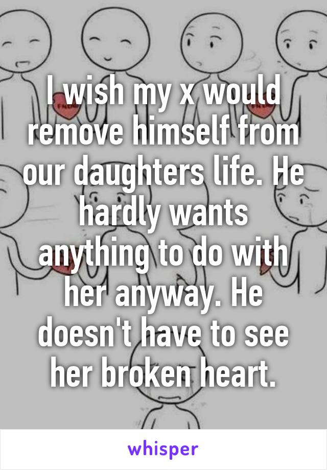 I wish my x would remove himself from our daughters life. He hardly wants anything to do with her anyway. He doesn't have to see her broken heart.