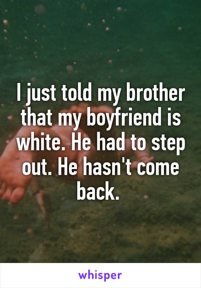 I just told my brother that my boyfriend is white. He had to step out. He hasn't come back. 