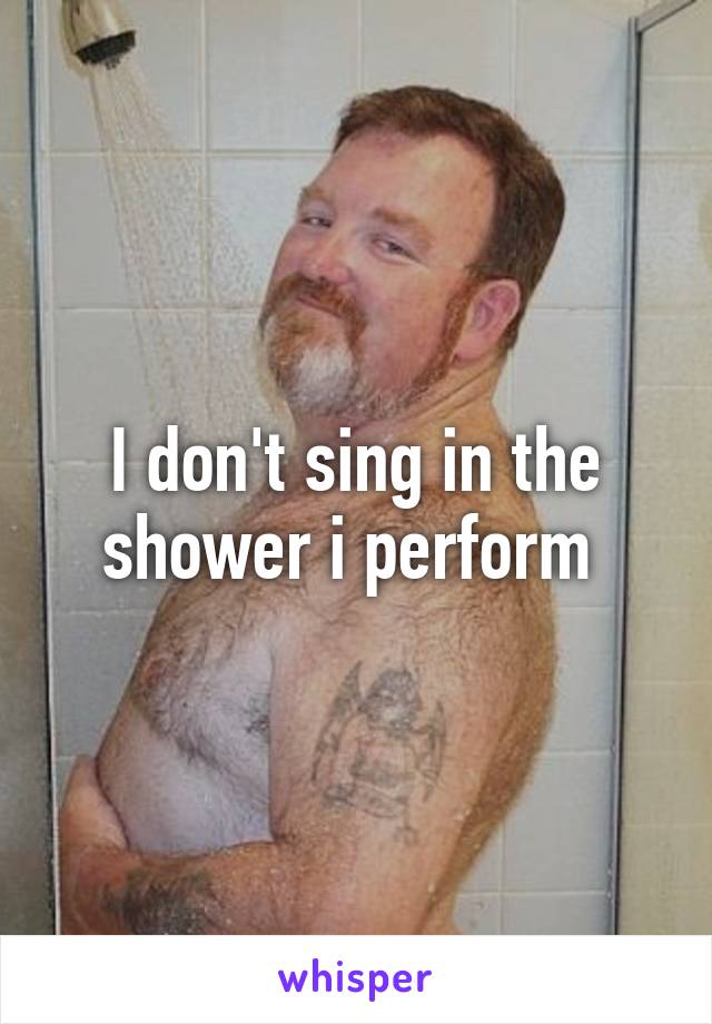 I don't sing in the shower i perform 