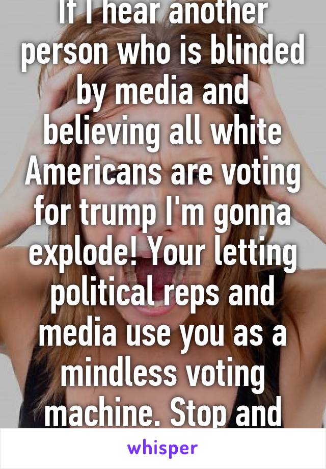 If I hear another person who is blinded by media and believing all white Americans are voting for trump I'm gonna explode! Your letting political reps and media use you as a mindless voting machine. Stop and learn the facts 