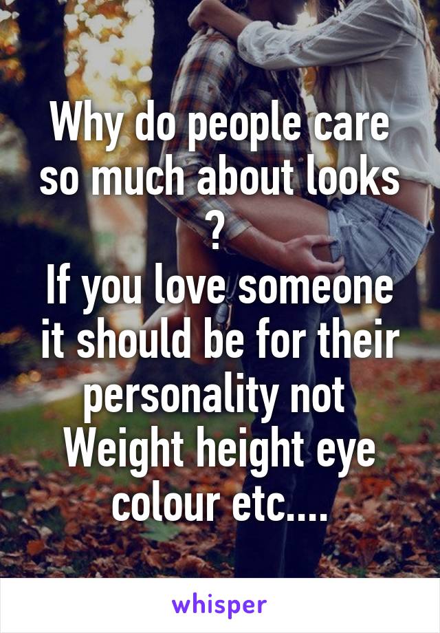 Why do people care so much about looks ? 
If you love someone it should be for their personality not 
Weight height eye colour etc....