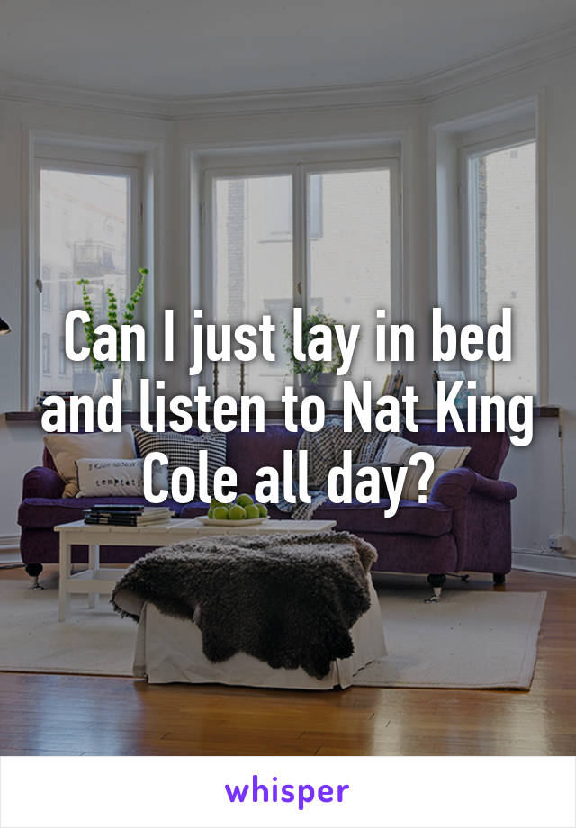 Can I just lay in bed and listen to Nat King Cole all day?
