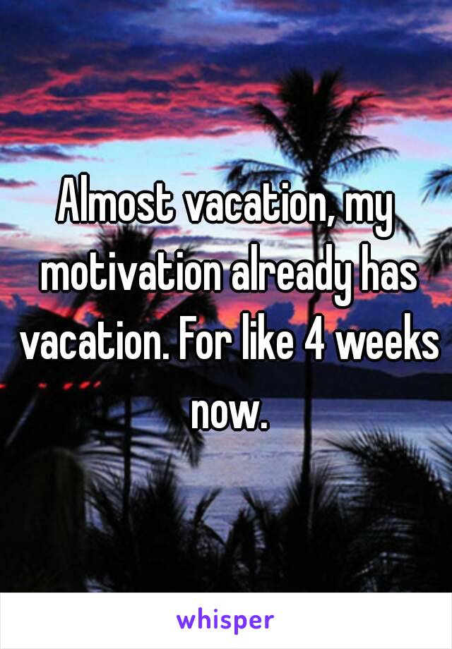 Almost vacation, my motivation already has vacation. For like 4 weeks now.