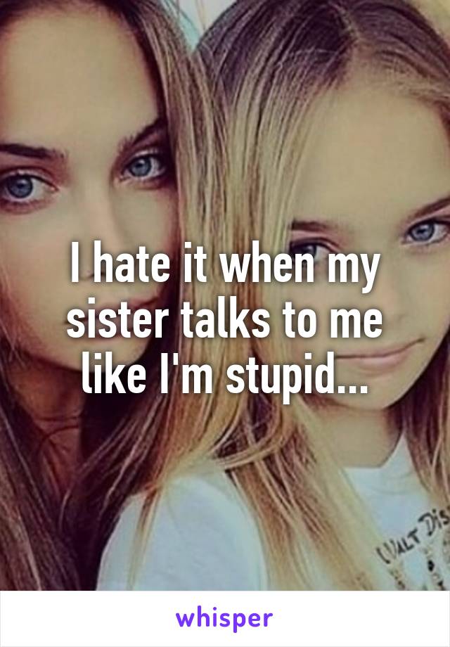 I hate it when my sister talks to me like I'm stupid...