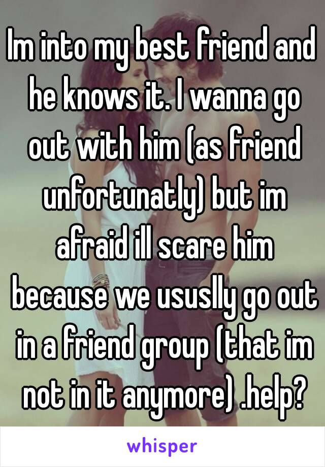 Im into my best friend and he knows it. I wanna go out with him (as friend unfortunatly) but im afraid ill scare him because we ususlly go out in a friend group (that im not in it anymore) .help?