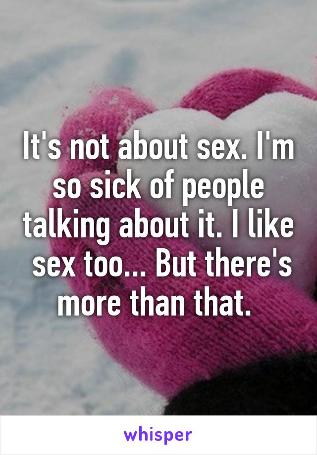 It's not about sex. I'm so sick of people talking about it. I like  sex too... But there's more than that. 