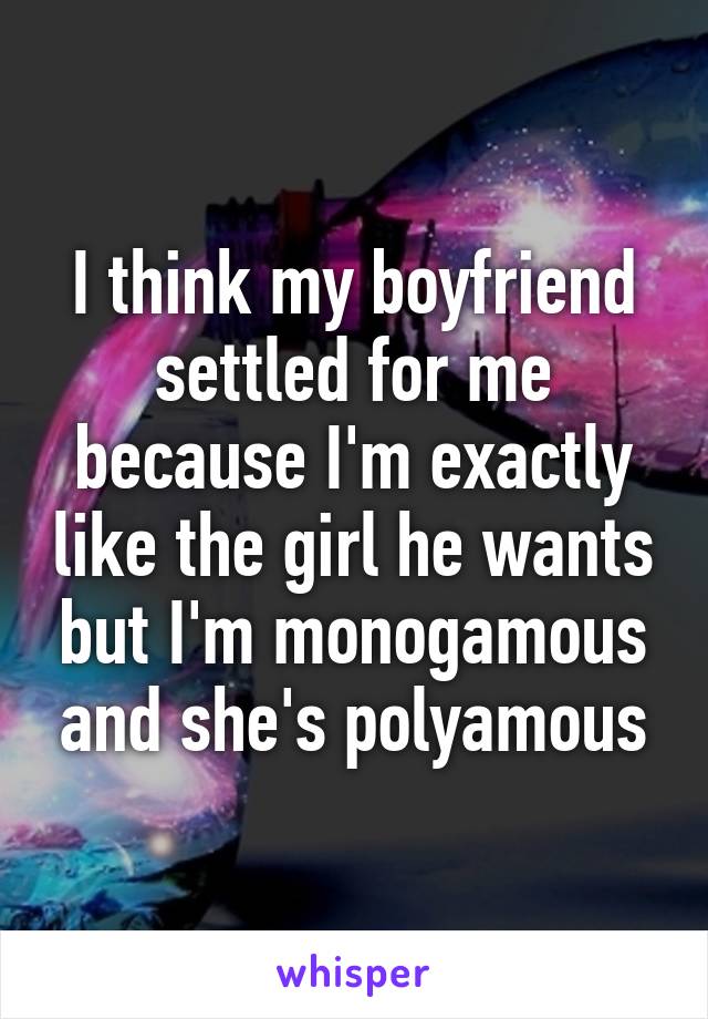 I think my boyfriend settled for me because I'm exactly like the girl he wants but I'm monogamous and she's polyamous